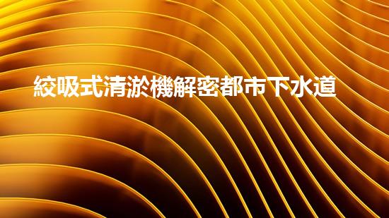 絞吸式清淤機解密都市下水道：深度揭秘都市清淤工程現(xiàn)狀！